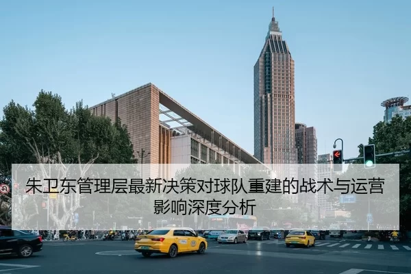 朱卫东管理层最新决策对球队重建的战术与运营影响深度分析